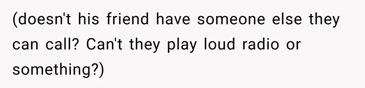 (doesn't his friend have someone else they can call? Can't they play loud radio or something?)