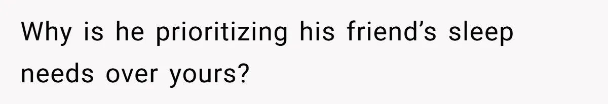 Why is he prioritizing his friend’s sleep needs over yours?