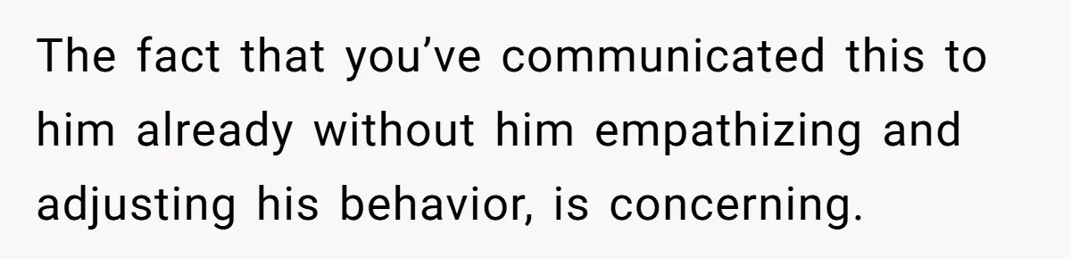 The fact that you’ve communicated this to him already without him empathizing and adjusting his behavior, is concerning.