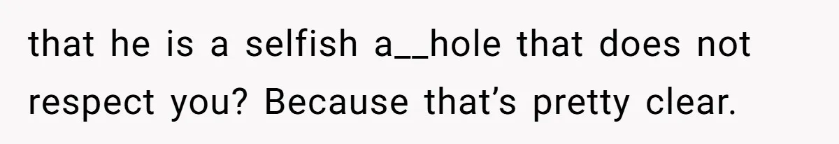 that he is a selfish a__hole that does not respect you? Because that’s pretty clear.
