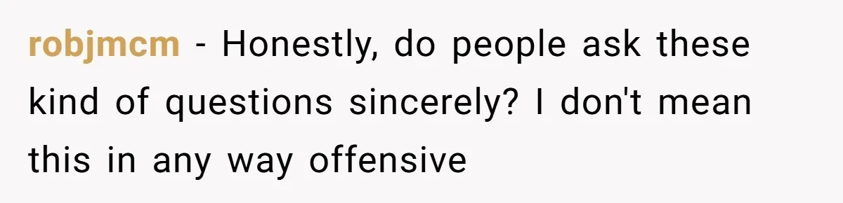 robjmcm − Honestly, do people ask these kind of questions sincerely? I don't mean this in any way offensive