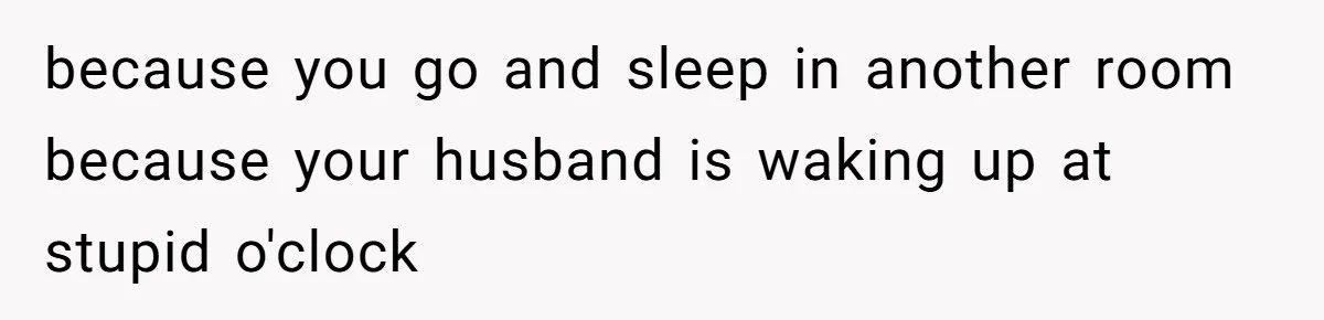 because you go and sleep in another room because your husband is waking up at stupid o'clock