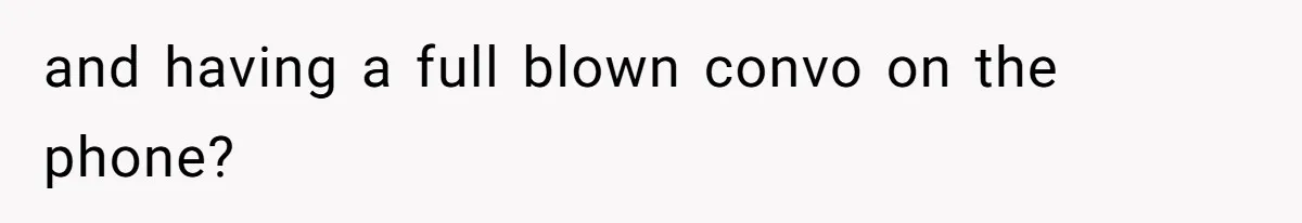 and having a full blown convo on the phone?