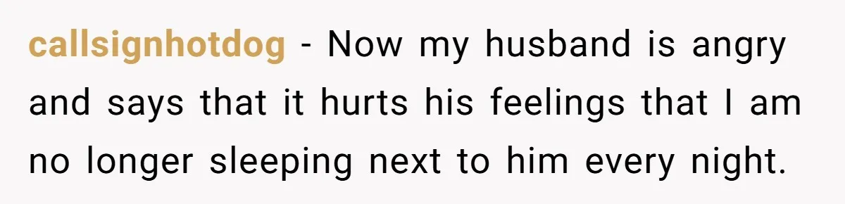 callsignhotdog − Now my husband is angry and says that it hurts his feelings that I am no longer sleeping next to him every night.
