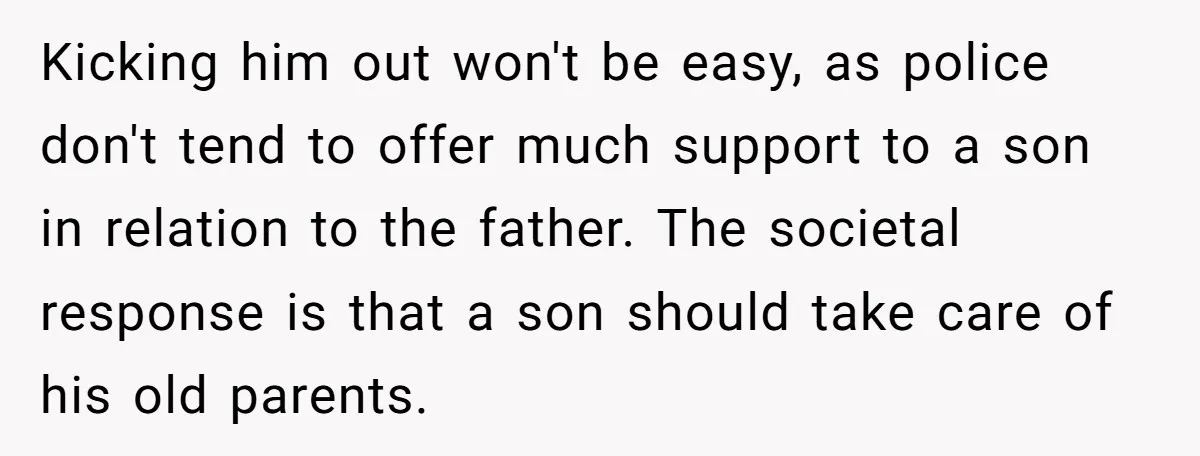 Kicking him out won't be easy, as police don't tend to offer much support to a son in relation to the father. The societal response is that a son should...