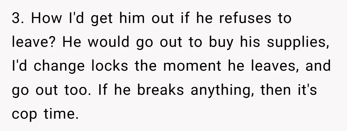 3. How I'd get him out if he refuses to leave? He would go out to buy his supplies, I'd change locks the moment he leaves, and go out too....