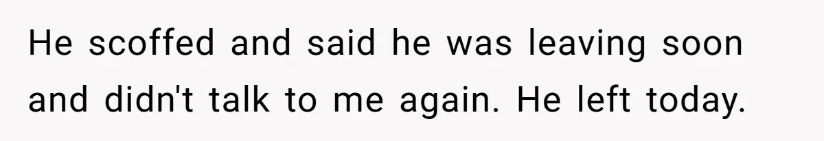 He scoffed and said he was leaving soon and didn't talk to me again. He left today.