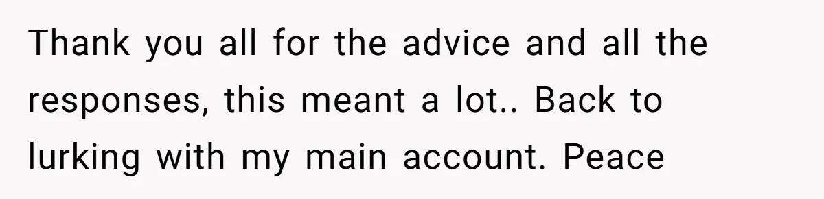 Thank you all for the advice and all the responses, this meant a lot.. Back to lurking with my main account. Peace
