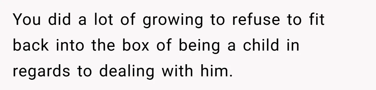 You did a lot of growing to refuse to fit back into the box of being a child in regards to dealing with him.