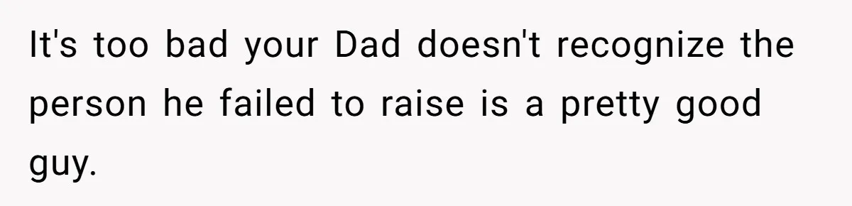 It's too bad your Dad doesn't recognize the person he failed to raise is a pretty good guy.