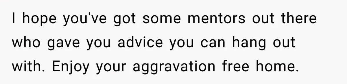 I hope you've got some mentors out there who gave you advice you can hang out with. Enjoy your aggravation free home.