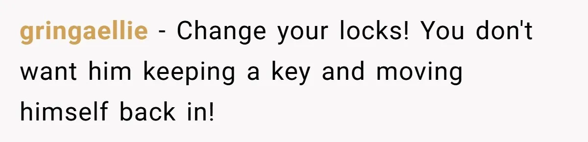 gringaellie − Change your locks! You don't want him keeping a key and moving himself back in!