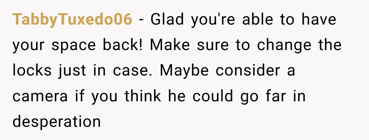 TabbyTuxedo06 − Glad you're able to have your space back! Make sure to change the locks just in case. Maybe consider a camera if you think he could go far...