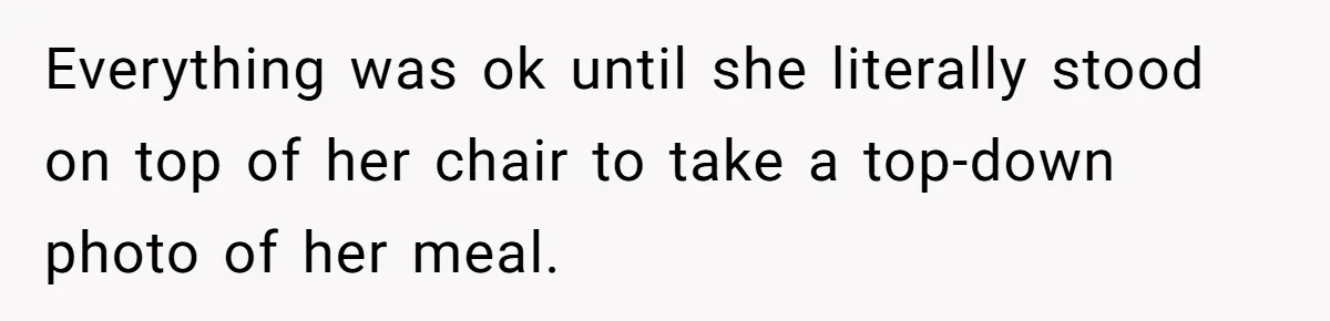 Everything was ok until she literally stood on top of her chair to take a top-down photo of her meal.