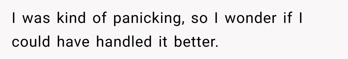 I was kind of panicking, so I wonder if I could have handled it better.