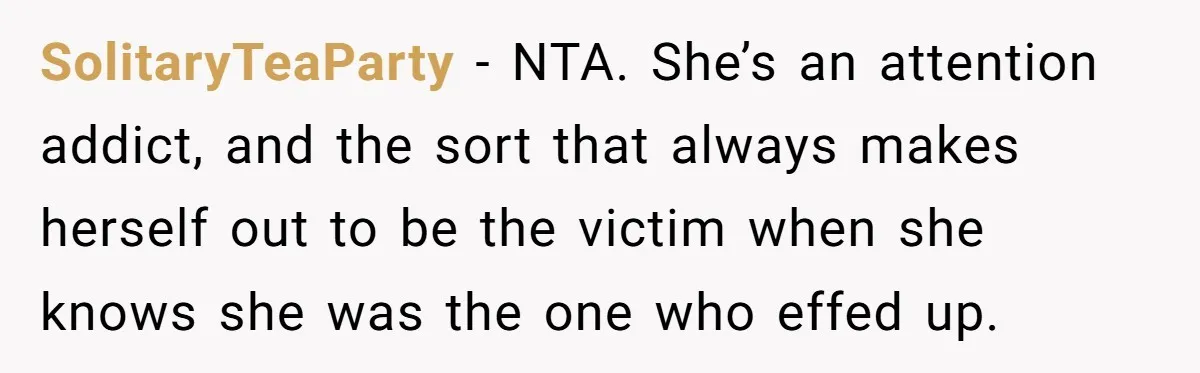SolitaryTeaParty − NTA. She’s an attention addict, and the sort that always makes herself out to be the victim when she knows she was the one who effed up.