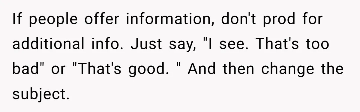 If people offer information, don't prod for additional info. Just say, "I see. That's too bad" or "That's good. " And then change the subject.