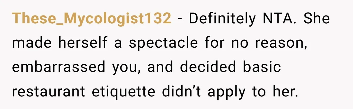 These_Mycologist132 − Definitely NTA. She made herself a spectacle for no reason, embarrassed you, and decided basic restaurant etiquette didn’t apply to her.
