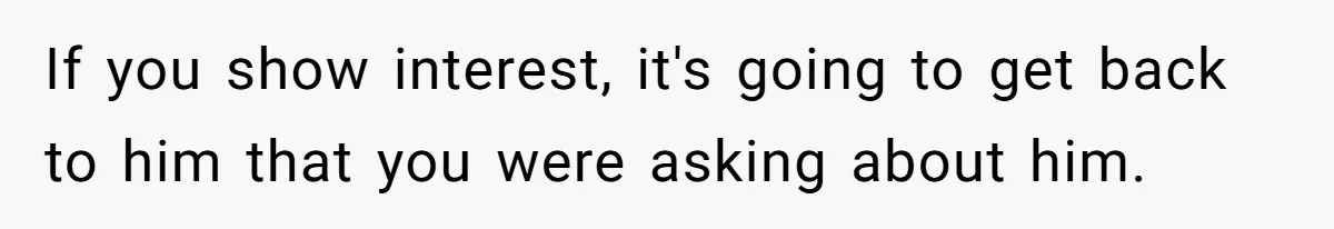 If you show interest, it's going to get back to him that you were asking about him.
