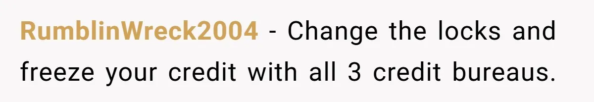 RumblinWreck2004 − Change the locks and freeze your credit with all 3 credit bureaus.