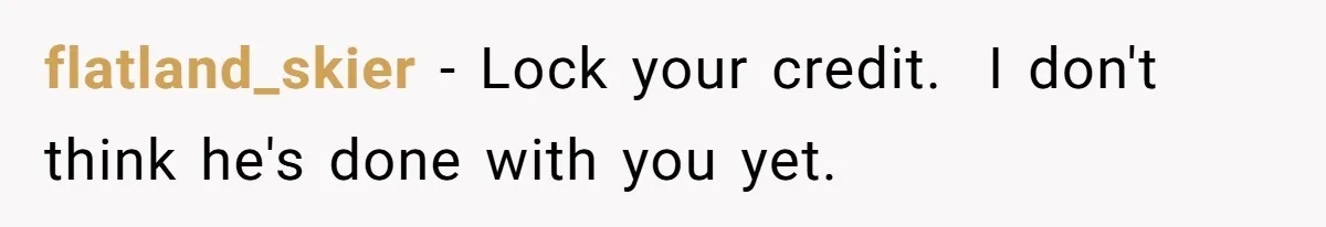 flatland_skier − Lock your credit.  I don't think he's done with you yet.
