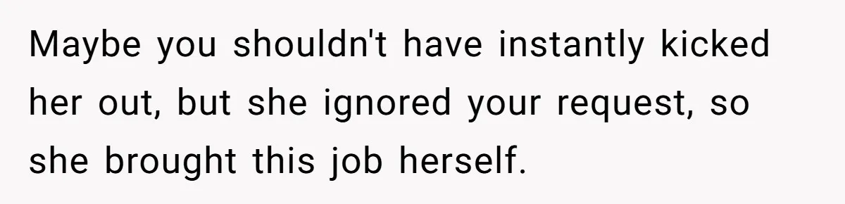 Maybe you shouldn't have instantly kicked her out, but she ignored your request, so she brought this job herself.