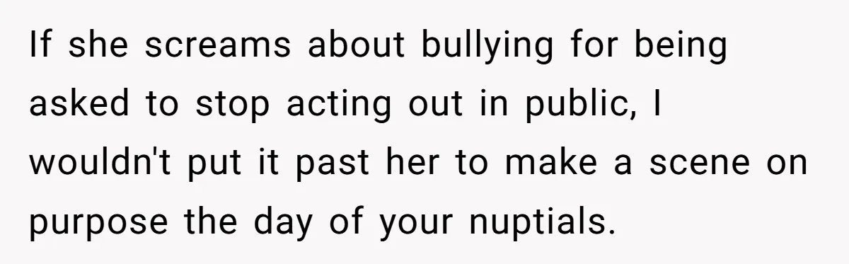 If she screams about bullying for being asked to stop acting out in public, I wouldn't put it past her to make a scene on purpose the day of your...