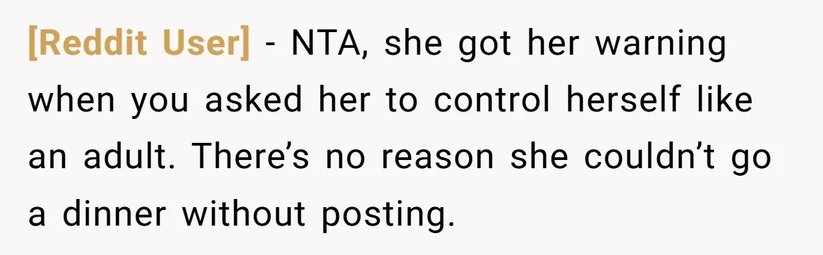 [Reddit User] − NTA, she got her warning when you asked her to control herself like an adult. There’s no reason she couldn’t go a dinner without posting.