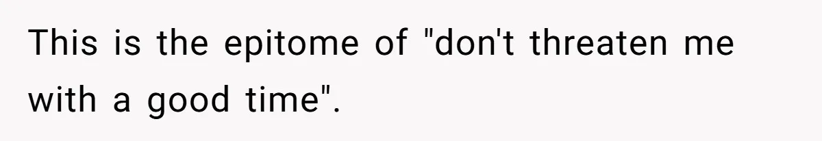 This is the epitome of "don't threaten me with a good time".