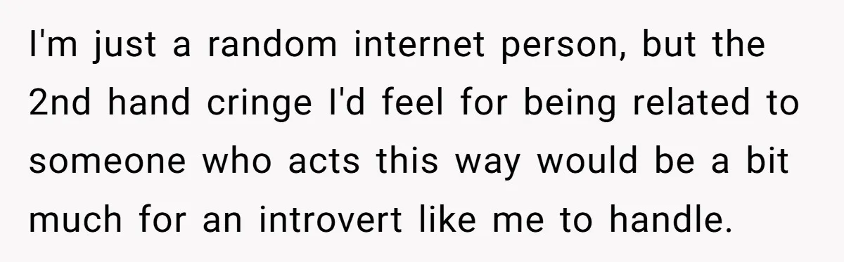 I'm just a random internet person, but the 2nd hand cringe I'd feel for being related to someone who acts this way would be a bit much for an introvert...