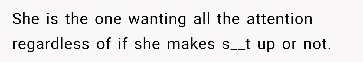 She is the one wanting all the attention regardless of if she makes s__t up or not.