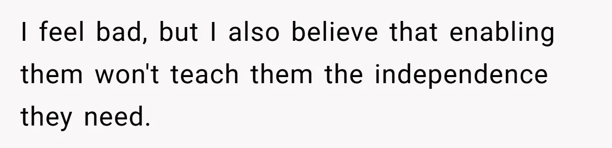 I feel bad, but I also believe that enabling them won't teach them the independence they need.