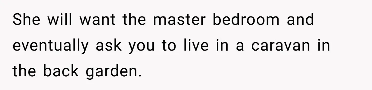 She will want the master bedroom and eventually ask you to live in a caravan in the back garden.