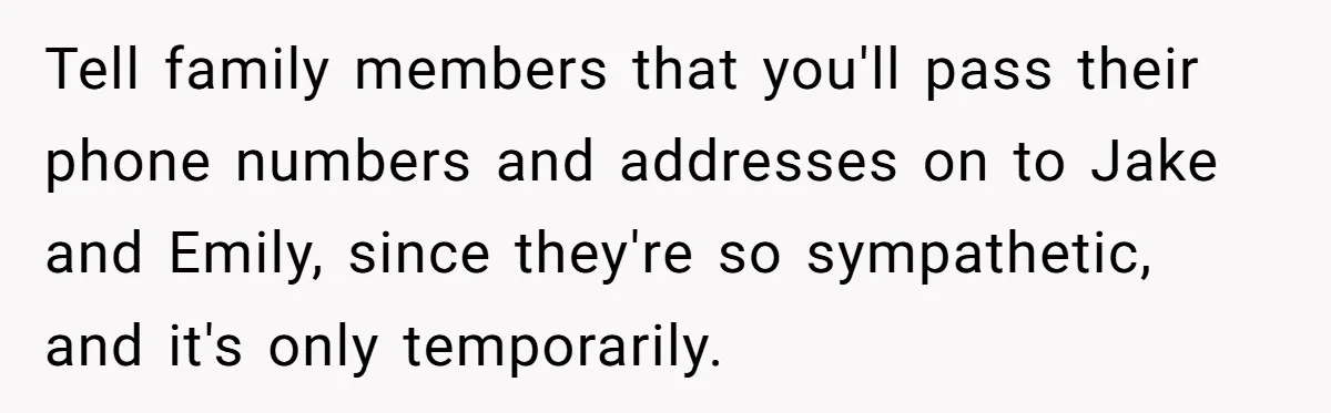 Tell family members that you'll pass their phone numbers and addresses on to Jake and Emily, since they're so sympathetic, and it's only temporarily.