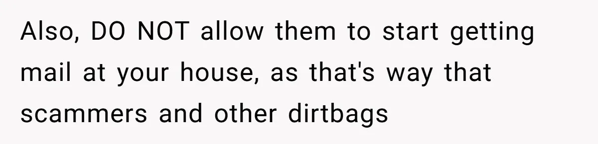 Also, DO NOT allow them to start getting mail at your house, as that's way that scammers and other dirtbags