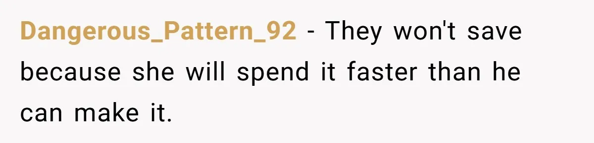 Dangerous_Pattern_92 − They won't save because she will spend it faster than he can make it.