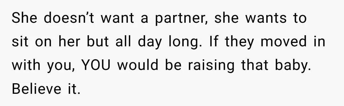 She doesn’t want a partner, she wants to sit on her but all day long. If they moved in with you, YOU would be raising that baby. Believe it.