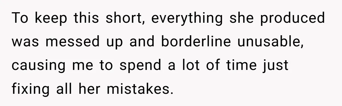 New Hire Fakes Her Skills, Then Gets Shocked When Her Teammate Calls Her Out To keep this short, everything she produced was messed up and borderline unusable, causing me to spend a lot of time just fixing all her mistakes.