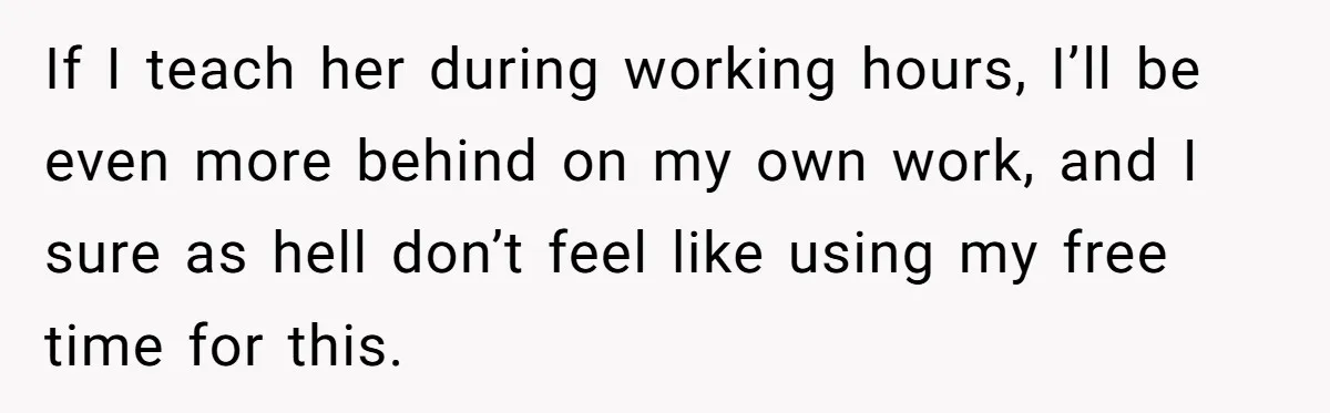 New Hire Fakes Her Skills, Then Gets Shocked When Her Teammate Calls Her Out If I teach her during working hours, I’ll be even more behind on my own work, and I sure as hell don’t feel like using my free time for this.