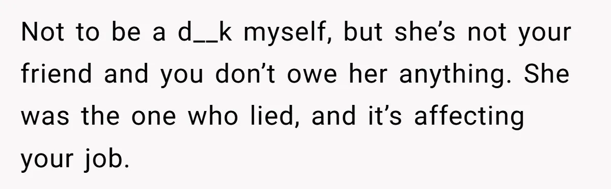 New Hire Fakes Her Skills, Then Gets Shocked When Her Teammate Calls Her Out Not to be a d__k myself, but she’s not your friend and you don’t owe her anything. She was the one who lied, and it’s affecting your job.