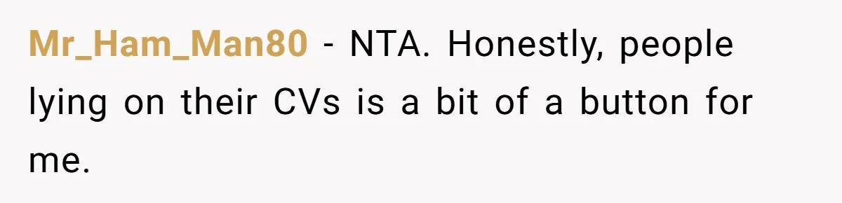 New Hire Fakes Her Skills, Then Gets Shocked When Her Teammate Calls Her Out Mr_Ham_Man80 − NTA. Honestly, people lying on their CVs is a bit of a button for me.