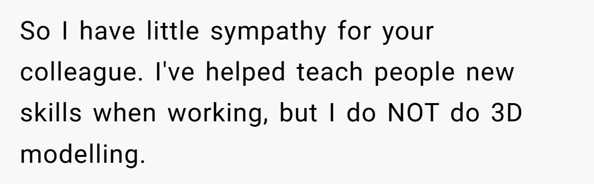 New Hire Fakes Her Skills, Then Gets Shocked When Her Teammate Calls Her Out So I have little sympathy for your colleague. I've helped teach people new skills when working, but I do NOT do 3D modelling.