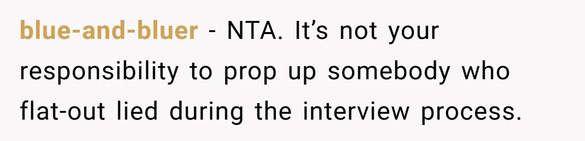 New Hire Fakes Her Skills, Then Gets Shocked When Her Teammate Calls Her Out blue-and-bluer − NTA. It’s not your responsibility to prop up somebody who flat-out lied during the interview process.