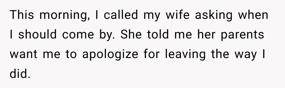 This morning, I called my wife asking when I should come by. She told me her parents want me to apologize for leaving the way I did.
