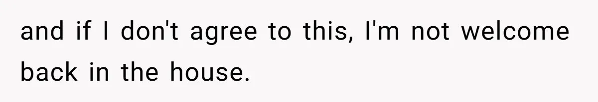 and if I don't agree to this, I'm not welcome back in the house.