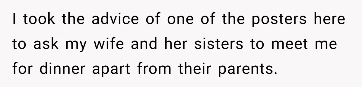 I took the advice of one of the posters here to ask my wife and her sisters to meet me for dinner apart from their parents.