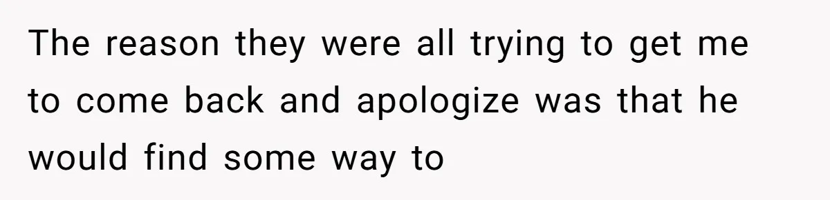 The reason they were all trying to get me to come back and apologize was that he would find some way to