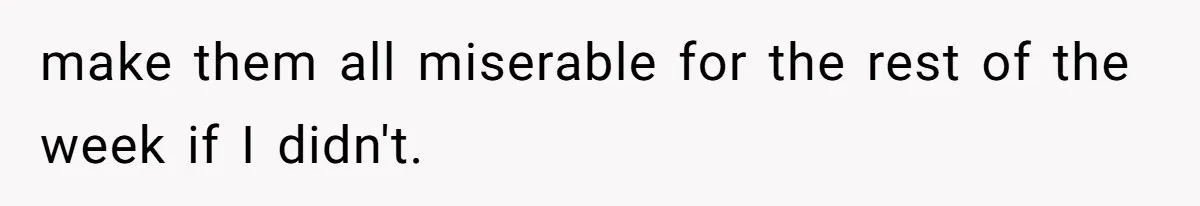 make them all miserable for the rest of the week if I didn't.