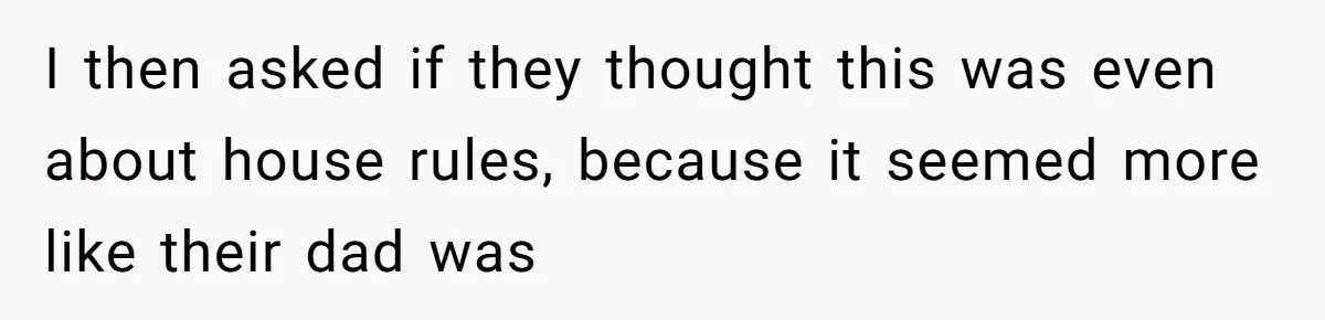 I then asked if they thought this was even about house rules, because it seemed more like their dad was