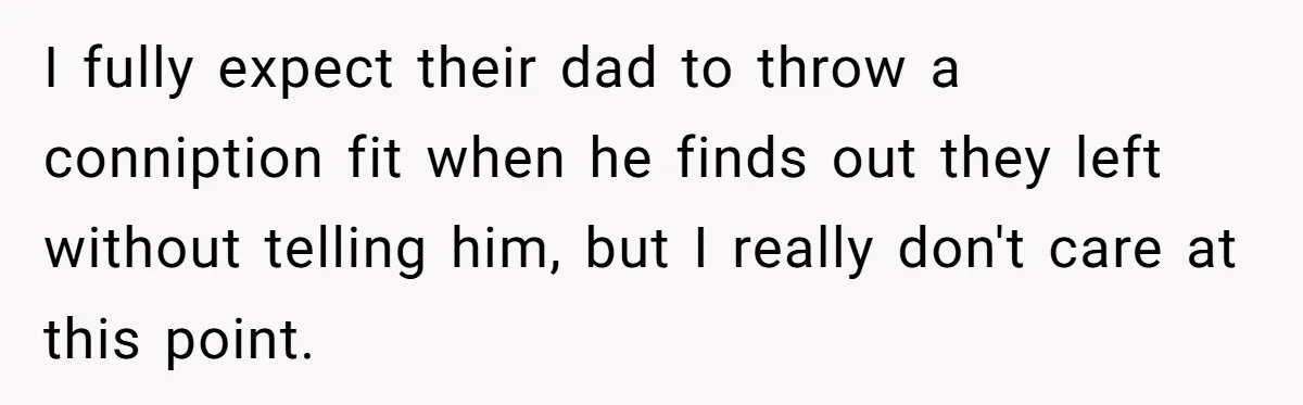 I fully expect their dad to throw a conniption fit when he finds out they left without telling him, but I really don't care at this point.